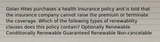 Golan Hites purchases a health insurance policy and is told that the insurance company cannot raise the premium or terminate the coverage. Which of the following types of renewability clauses does this policy contain? Optionally Renewable Conditionally Renewable Guaranteed Renewable Non-cancelable