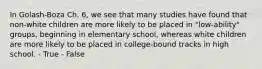 In Golash-Boza Ch. 6, we see that many studies have found that non-white children are more likely to be placed in "low-ability" groups, beginning in elementary school, whereas white children are more likely to be placed in college-bound tracks in high school. - True - False