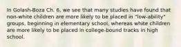 In Golash-Boza Ch. 6, we see that many studies have found that non-white children are more likely to be placed in "low-ability" groups, beginning in elementary school, whereas white children are more likely to be placed in college-bound tracks in high school.