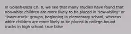 In Golash-Boza Ch. 8, we see that many studies have found that non-white children are more likely to be placed in "low-ability" or "lower-track" groups, beginning in elementary school, whereas white children are more likely to be placed in college-bound tracks in high school. true false