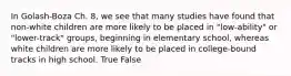 In Golash-Boza Ch. 8, we see that many studies have found that non-white children are more likely to be placed in "low-ability" or "lower-track" groups, beginning in elementary school, whereas white children are more likely to be placed in college-bound tracks in high school. True False