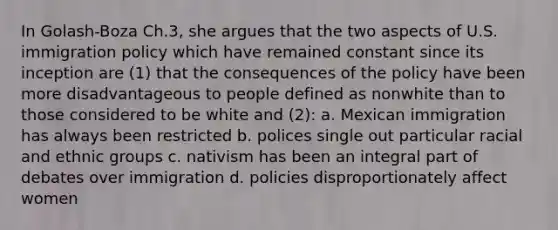 In Golash-Boza Ch.3, she argues that the two aspects of U.S. immigration policy which have remained constant since its inception are (1) that the consequences of the policy have been more disadvantageous to people defined as nonwhite than to those considered to be white and (2): a. Mexican immigration has always been restricted b. polices single out particular racial and ethnic groups c. nativism has been an integral part of debates over immigration d. policies disproportionately affect women