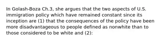 In Golash-Boza Ch.3, she argues that the two aspects of U.S. immigration policy which have remained constant since its inception are (1) that the consequences of the policy have been more disadvantageous to people defined as nonwhite than to those considered to be white and (2):