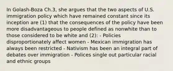 In Golash-Boza Ch.3, she argues that the two aspects of U.S. immigration policy which have remained constant since its inception are (1) that the consequences of the policy have been more disadvantageous to people defined as nonwhite than to those considered to be white and (2): - Policies disproportionately affect women - Mexican immigration has always been restricted - Nativism has been an integral part of debates over immigration - Polices single out particular racial and ethnic groups