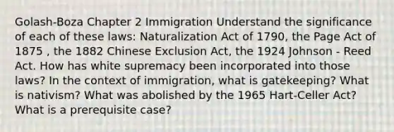 Golash-Boza Chapter 2 Immigration Understand the significance of each of these laws: Naturalization Act of 1790, the Page Act of 1875 , the 1882 Chinese Exclusion Act, the 1924 Johnson - Reed Act. How has white supremacy been incorporated into those laws? In the context of immigration, what is gatekeeping? What is nativism? What was abolished by the 1965 Hart-Celler Act? What is a prerequisite case?