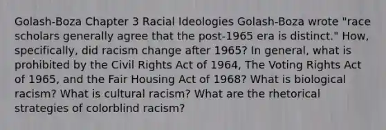 Golash-Boza Chapter 3 Racial Ideologies Golash-Boza wrote "race scholars generally agree that the post-1965 era is distinct." How, specifically, did racism change after 1965? In general, what is prohibited by the Civil Rights Act of 1964, The Voting Rights Act of 1965, and the Fair Housing Act of 1968? What is biological racism? What is cultural racism? What are the rhetorical strategies of colorblind racism?