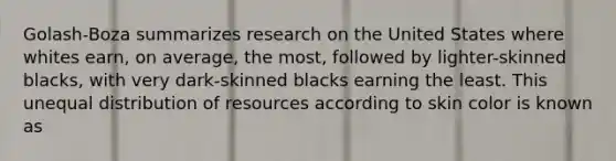 Golash-Boza summarizes research on the United States where whites earn, on average, the most, followed by lighter-skinned blacks, with very dark-skinned blacks earning the least. This unequal distribution of resources according to skin color is known as