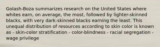 Golash-Boza summarizes research on the United States where whites earn, on average, the most, followed by lighter-skinned blacks, with very dark-skinned blacks earning the least. This unequal distribution of resources according to skin color is known as - skin-color stratification - color-blindness - racial segregation - wage privilege