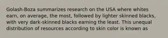 Golash-Boza summarizes research on the USA where whites earn, on average, the most, followed by lighter skinned blacks, with very dark-skinned blacks earning the least. This unequal distribution of resources according to skin color is known as