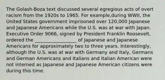 The Golash-Boza text discussed several egregious acts of overt racism from the 1920s to 1965. For example,during WWII, the United States government imprisoned over 120,000 Japanese and Japanese Americans while the U.S. was at war with Japan. Executive Order 9066, signed by President Franklin Roosevelt, ordered the __________________ of Japanese and Japanese Americans for approximately two to three years. Interestingly, although the U.S. was at war with Germany and Italy, Germans and German Americans and Italians and Italian American were not interned as Japanese and Japanese American citizens were during this time.