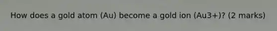 How does a gold atom (Au) become a gold ion (Au3+)? (2 marks)