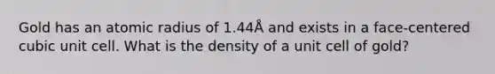 Gold has an atomic radius of 1.44Å and exists in a face-centered cubic unit cell. What is the density of a unit cell of gold?