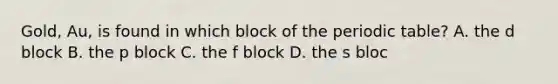 Gold, Au, is found in which block of the periodic table? A. the d block B. the p block C. the f block D. the s bloc