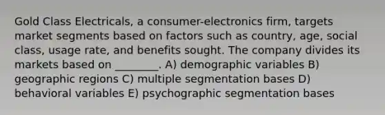 Gold Class Electricals, a consumer-electronics firm, targets market segments based on factors such as country, age, social class, usage rate, and benefits sought. The company divides its markets based on ________. A) demographic variables B) geographic regions C) multiple segmentation bases D) behavioral variables E) psychographic segmentation bases