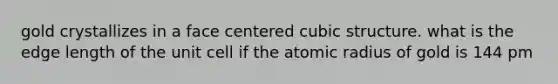 gold crystallizes in a face centered cubic structure. what is the edge length of the unit cell if the atomic radius of gold is 144 pm