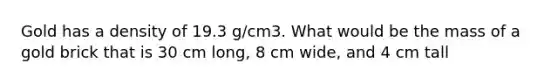 Gold has a density of 19.3 g/cm3. What would be the mass of a gold brick that is 30 cm long, 8 cm wide, and 4 cm tall