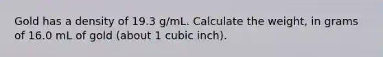 Gold has a density of 19.3 g/mL. Calculate the weight, in grams of 16.0 mL of gold (about 1 cubic inch).