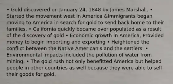 • Gold discovered on January 24, 1848 by James Marshall. • Started the movement west in America &Immigrants began moving to America in search for gold to send back home to their families. • California quickly became over populated as a result of the discovery of gold • Economic growth in America, Provided money to begin importing and exporting • Heightened the conflict between the Native American's and the settlers. • Environmental impacts included the pollution of water from mining. • The gold rush not only benefitted America but helped people in other countries as well because they were able to sell their goods for gold.