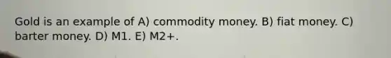 Gold is an example of A) commodity money. B) fiat money. C) barter money. D) M1. E) M2+.