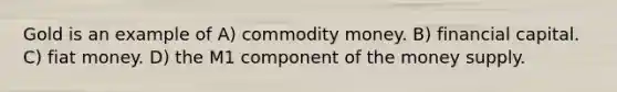 Gold is an example of A) commodity money. B) financial capital. C) fiat money. D) the M1 component of the money supply.