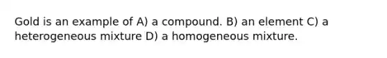 Gold is an example of A) a compound. B) an element C) a heterogeneous mixture D) a homogeneous mixture.