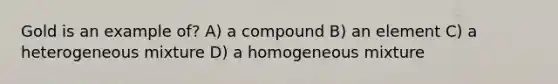 Gold is an example of? A) a compound B) an element C) a heterogeneous mixture D) a homogeneous mixture