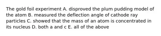 The gold foil experiment A. disproved the plum pudding model of the atom B. measured the deflection angle of cathode ray particles C. showed that the mass of an atom is concentrated in its nucleus D. both a and c E. all of the above