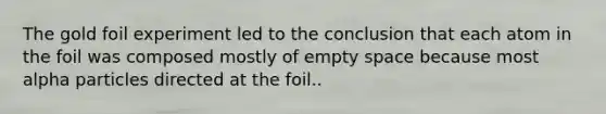 The gold foil experiment led to the conclusion that each atom in the foil was composed mostly of empty space because most alpha particles directed at the foil..