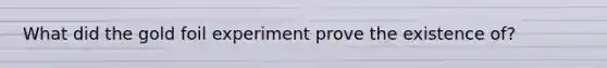 What did the gold foil experiment prove the existence of?