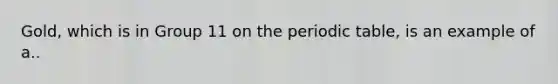 Gold, which is in Group 11 on the periodic table, is an example of a..