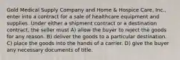 Gold Medical Supply Company and Home & Hospice Care, Inc., enter into a contract for a sale of healthcare equipment and supplies. Under either a shipment contract or a destination contract, the seller must​ A) ​allow the buyer to reject the goods for any reason. B) deliver the goods to a particular destination.​ C) ​place the goods into the hands of a carrier. D) ​give the buyer any necessary documents of title.