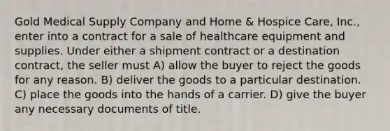 Gold Medical Supply Company and Home & Hospice Care, Inc., enter into a contract for a sale of healthcare equipment and supplies. Under either a shipment contract or a destination contract, the seller must​ A) ​allow the buyer to reject the goods for any reason. B) deliver the goods to a particular destination.​ C) ​place the goods into the hands of a carrier. D) ​give the buyer any necessary documents of title.