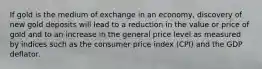 If gold is the medium of exchange in an economy, discovery of new gold deposits will lead to a reduction in the value or price of gold and to an increase in the general price level as measured by indices such as the consumer price index (CPI) and the GDP deflator.