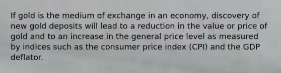 If gold is the medium of exchange in an economy, discovery of new gold deposits will lead to a reduction in the value or price of gold and to an increase in the general price level as measured by indices such as the consumer price index (CPI) and the GDP deflator.