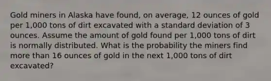 Gold miners in Alaska have found, on average, 12 ounces of gold per 1,000 tons of dirt excavated with a standard deviation of 3 ounces. Assume the amount of gold found per 1,000 tons of dirt is normally distributed. What is the probability the miners find more than 16 ounces of gold in the next 1,000 tons of dirt excavated?