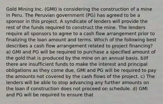 Gold Mining Inc. (GMI) is considering the construction of a mine in Peru. The Peruvian government (PG) has agreed to be a sponsor in this project. A syndicate of lenders will provide the rest of the funds required to construct the mine. The lenders require all sponsors to agree to a cash flow arrangement prior to finalizing the loan amount and terms. Which of the following best describes a cash flow arrangement related to project financing? a) GMI and PG will be required to purchase a specified amount of the gold that is produced by the mine on an annual basis. b)If there are insufficient funds to make the interest and principal obligations as they come due, GMI and PG will be required to pay the amounts not covered by the cash flows of the project. c) The lenders will be able to stop advancing any further amounts on the loan if construction does not proceed on schedule. d) GMI and PG will be required to ensure that