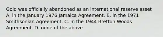 Gold was officially abandoned as an international reserve asset A. in the January 1976 Jamaica Agreement. B. in the 1971 Smithsonian Agreement. C. in the 1944 Bretton Woods Agreement. D. none of the above