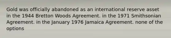 Gold was officially abandoned as an international reserve asset in the 1944 Bretton Woods Agreement. in the 1971 Smithsonian Agreement. in the January 1976 Jamaica Agreement. none of the options