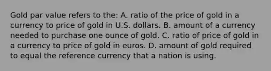 Gold par value refers to the: A. ratio of the price of gold in a currency to price of gold in U.S. dollars. B. amount of a currency needed to purchase one ounce of gold. C. ratio of price of gold in a currency to price of gold in euros. D. amount of gold required to equal the reference currency that a nation is using.