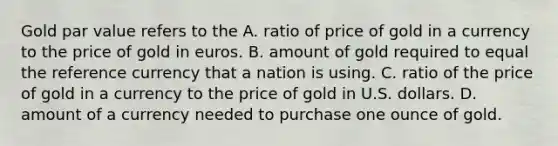 Gold par value refers to the A. ratio of price of gold in a currency to the price of gold in euros. B. amount of gold required to equal the reference currency that a nation is using. C. ratio of the price of gold in a currency to the price of gold in U.S. dollars. D. amount of a currency needed to purchase one ounce of gold.