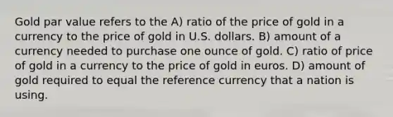 Gold par value refers to the A) ratio of the price of gold in a currency to the price of gold in U.S. dollars. B) amount of a currency needed to purchase one ounce of gold. C) ratio of price of gold in a currency to the price of gold in euros. D) amount of gold required to equal the reference currency that a nation is using.