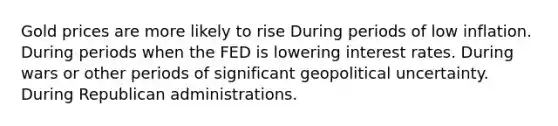 Gold prices are more likely to rise During periods of low inflation. During periods when the FED is lowering interest rates. During wars or other periods of significant geopolitical uncertainty. During Republican administrations.