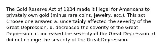 The Gold Reserve Act of 1934 made it illegal for Americans to privately own gold (minus rare coins, jewelry, etc.). This act Choose one answer. a. uncertainly affected the severity of the Great Depression. b. decreased the severity of the Great Depression. c. increased the severity of the Great Depression. d. did not change the severity of the Great Depression.