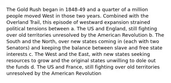 The Gold Rush began in 1848-49 and a quarter of a million people moved West in those two years. Combined with the Overland Trail, this episode of westward expansion strained political tensions between a. The US and England, still fighting over old territories unresolved by the American Revolution b. The South and the North, over new states coming in (each with two Senators) and keeping the balance between slave and free state interests c. The West and the East, with new states seeking resources to grow and the original states unwilling to dole out the funds d. The US and France, still fighting over old territories unresolved by the American Revolution