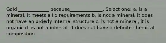 Gold _____________ because______________. Select one: a. is a mineral, it meets all 5 requirements b. is not a mineral, it does not have an orderly internal structure c. is not a mineral, it is organic d. is not a mineral, it does not have a definite <a href='https://www.questionai.com/knowledge/kyw8ckUHTv-chemical-composition' class='anchor-knowledge'>chemical composition</a>