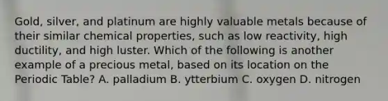 Gold, silver, and platinum are highly valuable metals because of their similar chemical properties, such as low reactivity, high ductility, and high luster. Which of the following is another example of a precious metal, based on its location on the Periodic Table? A. palladium B. ytterbium C. oxygen D. nitrogen