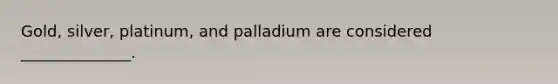 Gold, silver, platinum, and palladium are considered ______________.