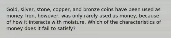 Gold, silver, stone, copper, and bronze coins have been used as money. Iron, however, was only rarely used as money, because of how it interacts with moisture. Which of the characteristics of money does it fail to satisfy?