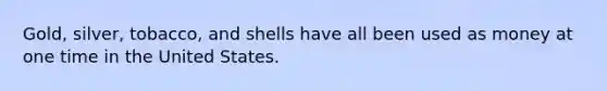 Gold, silver, tobacco, and shells have all been used as money at one time in the United States.