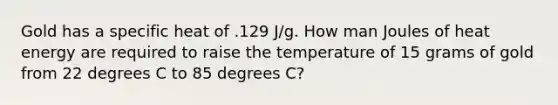 Gold has a specific heat of .129 J/g. How man Joules of heat energy are required to raise the temperature of 15 grams of gold from 22 degrees C to 85 degrees C?